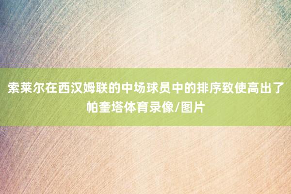 索莱尔在西汉姆联的中场球员中的排序致使高出了帕奎塔体育录像/图片