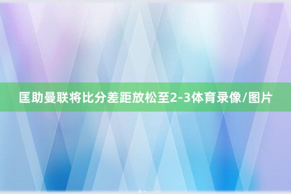 匡助曼联将比分差距放松至2-3体育录像/图片