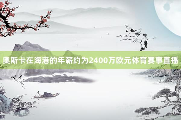 奥斯卡在海港的年薪约为2400万欧元体育赛事直播