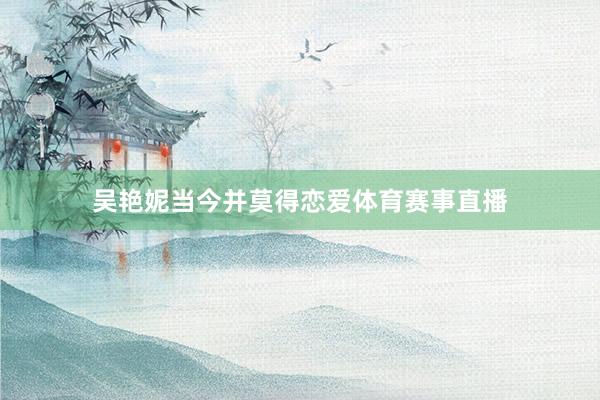 吴艳妮当今并莫得恋爱体育赛事直播