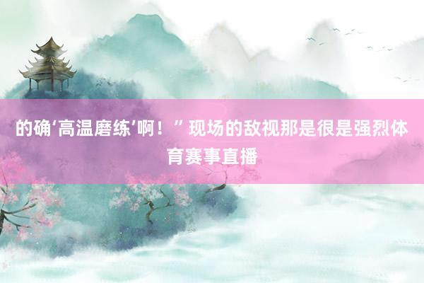 的确‘高温磨练’啊！”现场的敌视那是很是强烈体育赛事直播