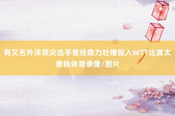 有又名外洋顶尖选手曾经鼎力吐槽投入WTT比赛太费钱体育录像/图片