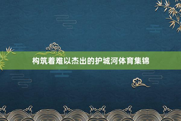 构筑着难以杰出的护城河体育集锦