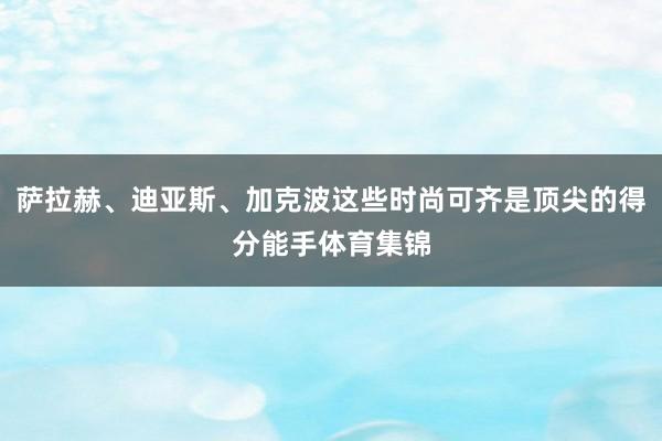 萨拉赫、迪亚斯、加克波这些时尚可齐是顶尖的得分能手体育集锦