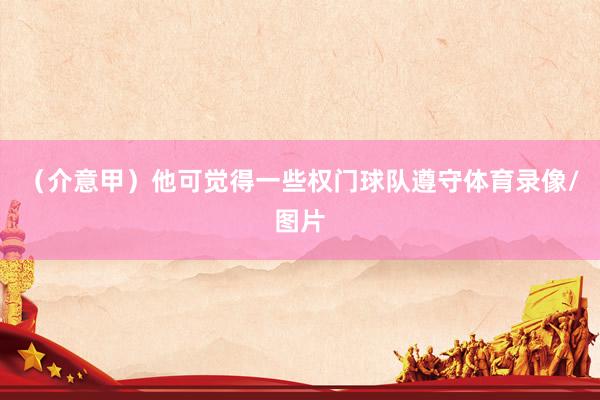 （介意甲）他可觉得一些权门球队遵守体育录像/图片