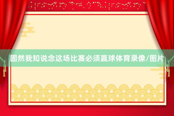 固然我知说念这场比赛必须赢球体育录像/图片