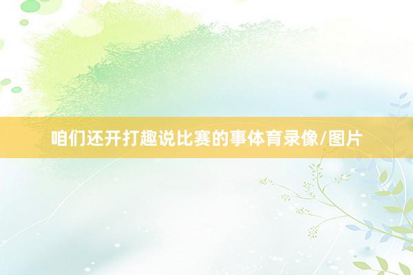 咱们还开打趣说比赛的事体育录像/图片