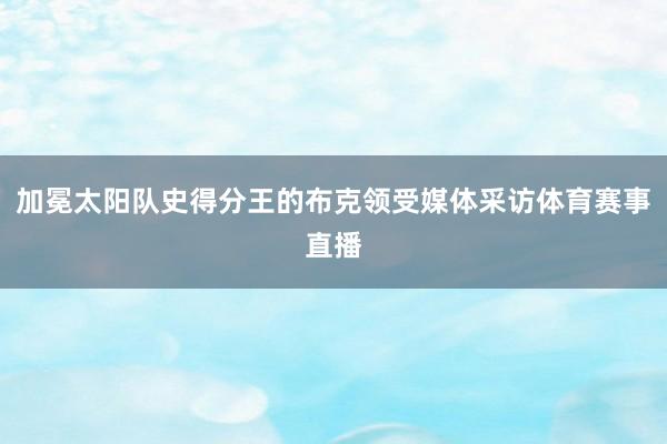加冕太阳队史得分王的布克领受媒体采访体育赛事直播