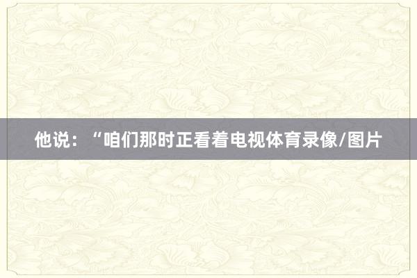 他说：“咱们那时正看着电视体育录像/图片