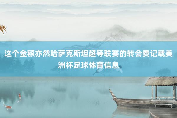这个金额亦然哈萨克斯坦超等联赛的转会费记载美洲杯足球体育信息