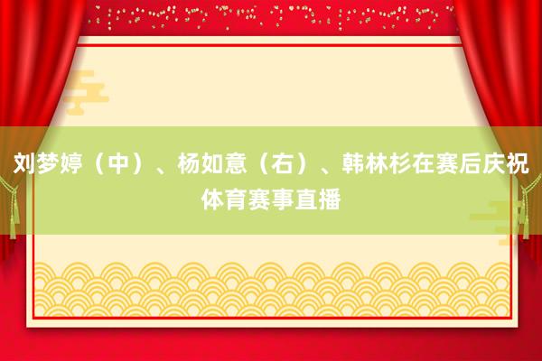刘梦婷（中）、杨如意（右）、韩林杉在赛后庆祝体育赛事直播