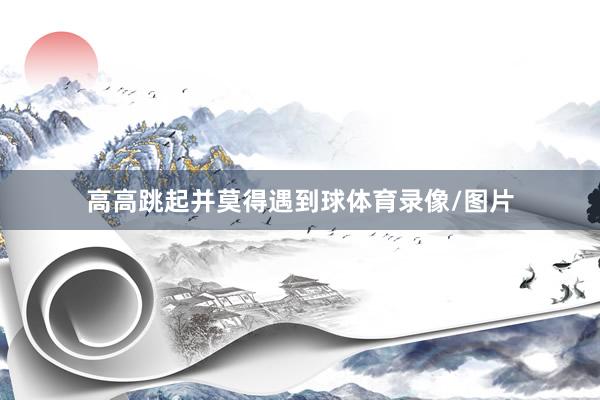 高高跳起并莫得遇到球体育录像/图片