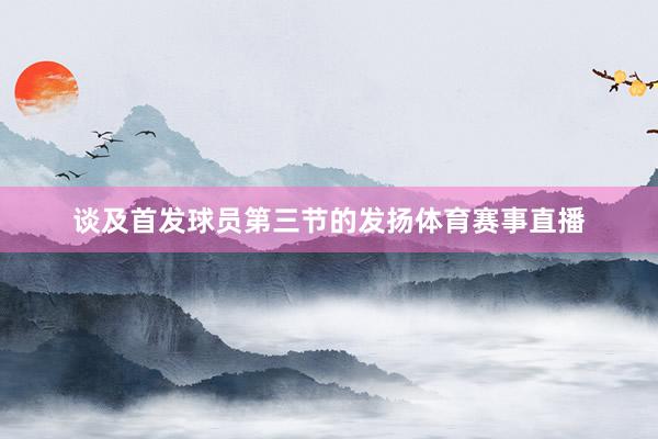 谈及首发球员第三节的发扬体育赛事直播