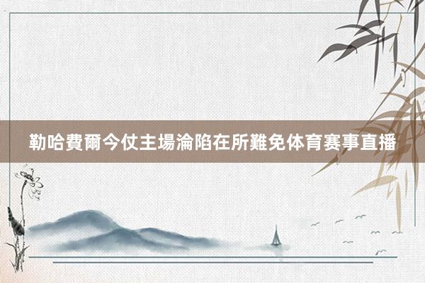 勒哈費爾今仗主場淪陷在所難免体育赛事直播