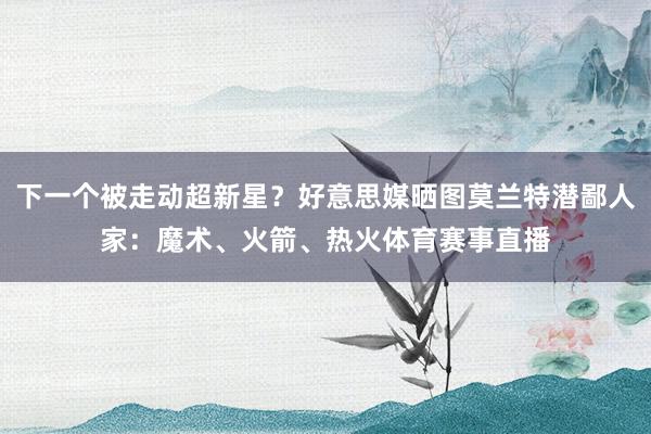 下一个被走动超新星？好意思媒晒图莫兰特潜鄙人家：魔术、火箭、热火体育赛事直播