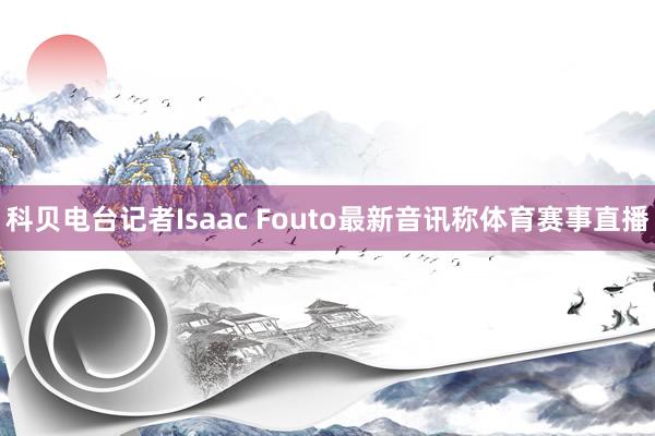 科贝电台记者Isaac Fouto最新音讯称体育赛事直播