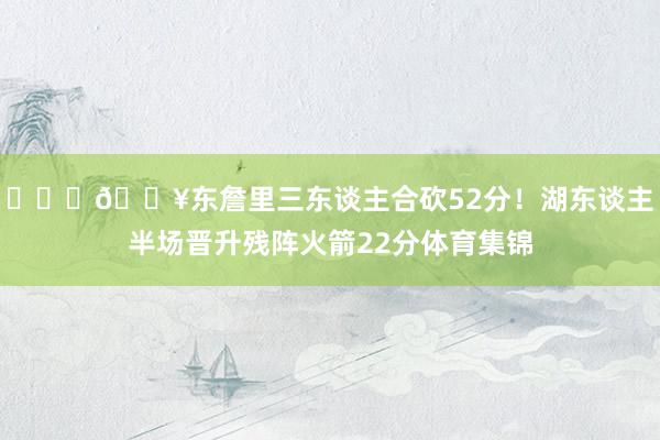 ⛓️‍💥东詹里三东谈主合砍52分！湖东谈主半场晋升残阵火箭22分体育集锦