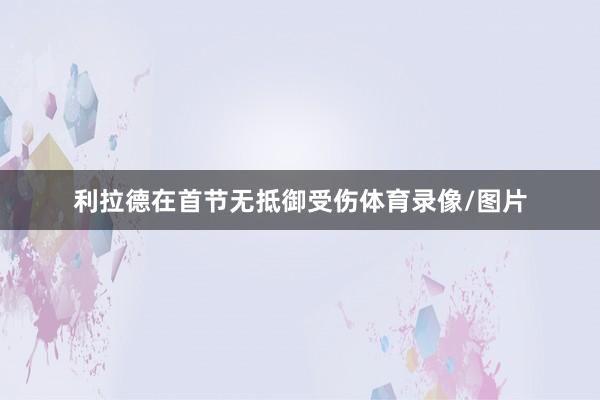 利拉德在首节无抵御受伤体育录像/图片
