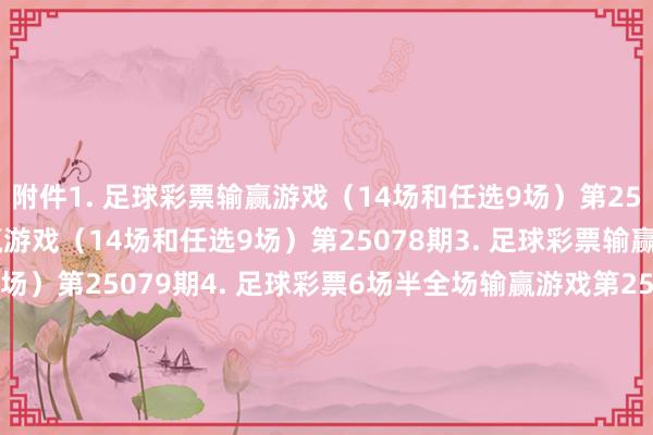 附件　　1. 足球彩票输赢游戏（14场和任选9场）第25077期　　2. 足球彩票输赢游戏（14场和任选9场）第25078期　　3. 足球彩票输赢游戏（14场和任选9场）第25079期　　4. 足球彩票6场半全场输赢游戏第25098期　　5. 足球彩票6场半全场输赢游戏第25099期　　6. 足球彩票6场半全场输赢游戏第25100期　　7. 足球彩票6场半全场输赢游戏第25101期　　8. 足球彩