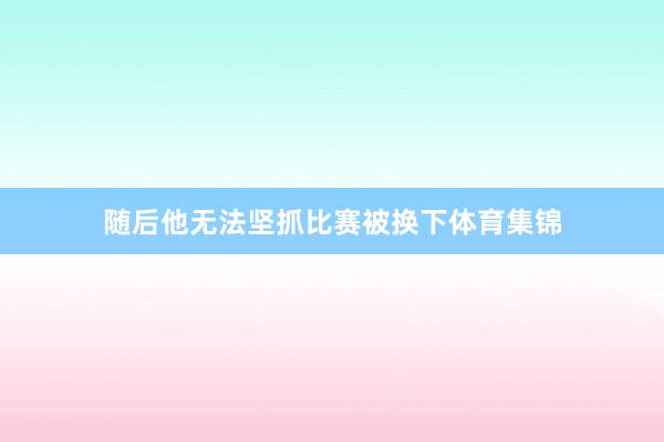 随后他无法坚抓比赛被换下体育集锦
