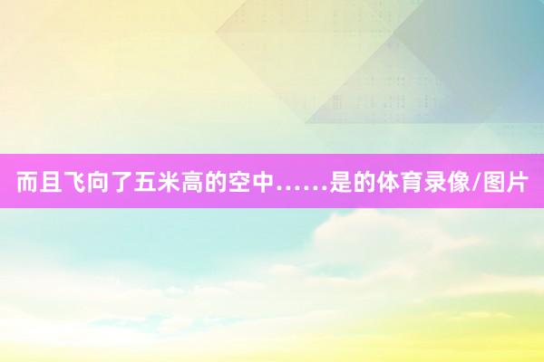 而且飞向了五米高的空中……是的体育录像/图片