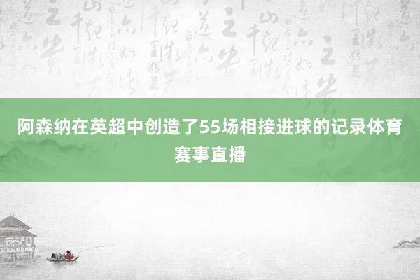 阿森纳在英超中创造了55场相接进球的记录体育赛事直播