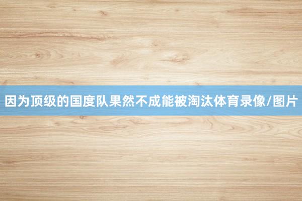因为顶级的国度队果然不成能被淘汰体育录像/图片