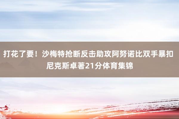 打花了要！沙梅特抢断反击助攻阿努诺比双手暴扣 尼克斯卓著21分体育集锦