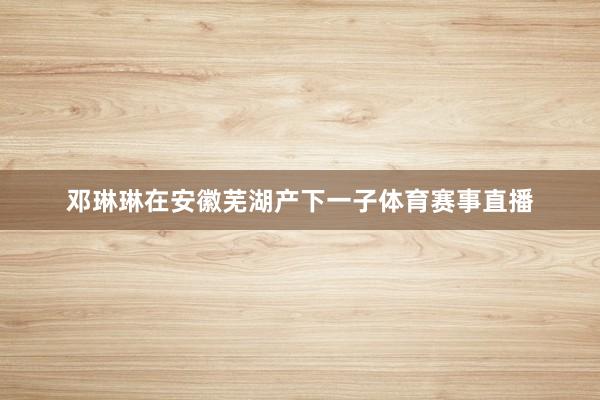 邓琳琳在安徽芜湖产下一子体育赛事直播