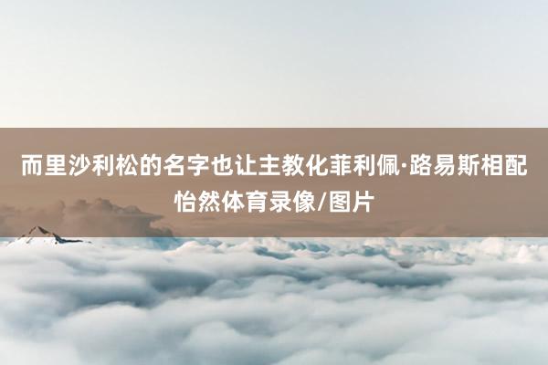 而里沙利松的名字也让主教化菲利佩·路易斯相配怡然体育录像/图片