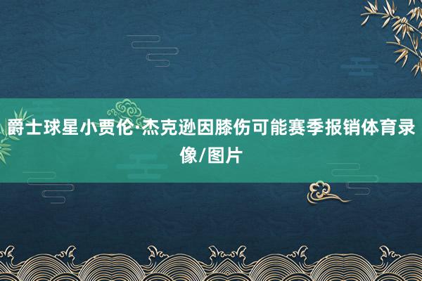 爵士球星小贾伦·杰克逊因膝伤可能赛季报销体育录像/图片