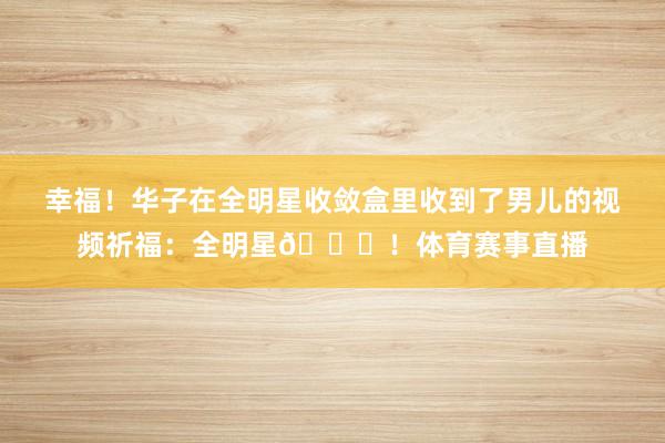 幸福！华子在全明星收敛盒里收到了男儿的视频祈福：全明星💍！体育赛事直播
