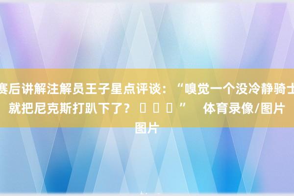 赛后讲解注解员王子星点评谈：“嗅觉一个没冷静骑士就把尼克斯打趴下了？ ​​​”    体育录像/图片