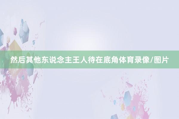 然后其他东说念主王人待在底角体育录像/图片
